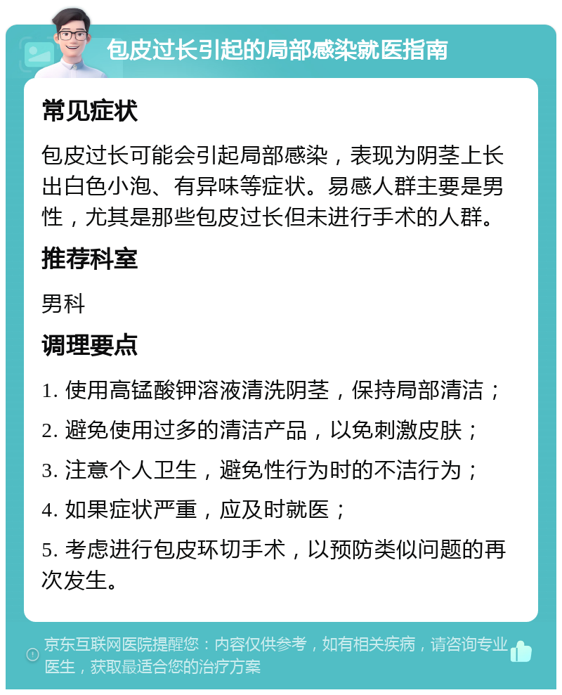 包皮过长引起的局部感染就医指南 常见症状 包皮过长可能会引起局部感染，表现为阴茎上长出白色小泡、有异味等症状。易感人群主要是男性，尤其是那些包皮过长但未进行手术的人群。 推荐科室 男科 调理要点 1. 使用高锰酸钾溶液清洗阴茎，保持局部清洁； 2. 避免使用过多的清洁产品，以免刺激皮肤； 3. 注意个人卫生，避免性行为时的不洁行为； 4. 如果症状严重，应及时就医； 5. 考虑进行包皮环切手术，以预防类似问题的再次发生。