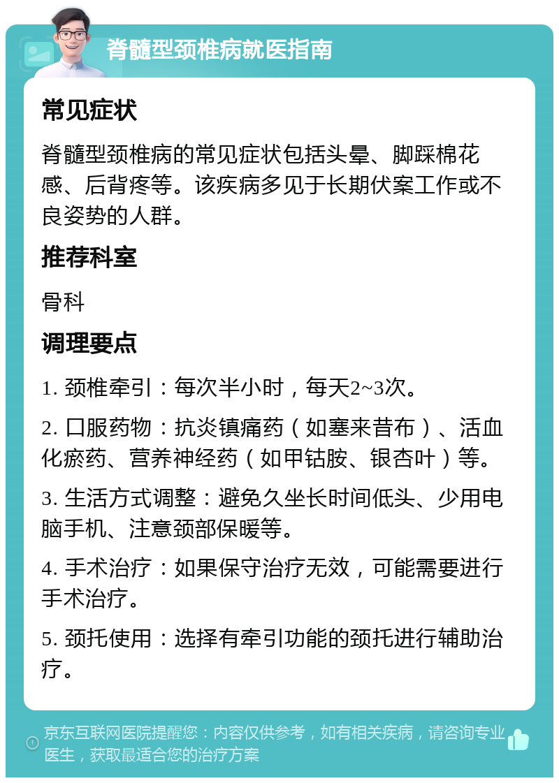 脊髓型颈椎病就医指南 常见症状 脊髓型颈椎病的常见症状包括头晕、脚踩棉花感、后背疼等。该疾病多见于长期伏案工作或不良姿势的人群。 推荐科室 骨科 调理要点 1. 颈椎牵引：每次半小时，每天2~3次。 2. 口服药物：抗炎镇痛药（如塞来昔布）、活血化瘀药、营养神经药（如甲钴胺、银杏叶）等。 3. 生活方式调整：避免久坐长时间低头、少用电脑手机、注意颈部保暖等。 4. 手术治疗：如果保守治疗无效，可能需要进行手术治疗。 5. 颈托使用：选择有牵引功能的颈托进行辅助治疗。