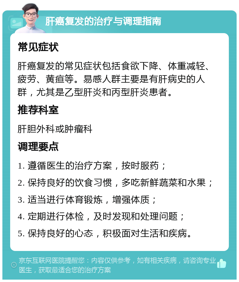 肝癌复发的治疗与调理指南 常见症状 肝癌复发的常见症状包括食欲下降、体重减轻、疲劳、黄疸等。易感人群主要是有肝病史的人群，尤其是乙型肝炎和丙型肝炎患者。 推荐科室 肝胆外科或肿瘤科 调理要点 1. 遵循医生的治疗方案，按时服药； 2. 保持良好的饮食习惯，多吃新鲜蔬菜和水果； 3. 适当进行体育锻炼，增强体质； 4. 定期进行体检，及时发现和处理问题； 5. 保持良好的心态，积极面对生活和疾病。