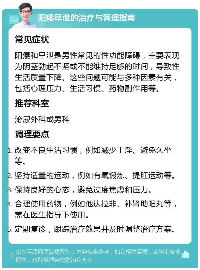 阳痿早泄的治疗与调理指南 常见症状 阳痿和早泄是男性常见的性功能障碍，主要表现为阴茎勃起不坚或不能维持足够的时间，导致性生活质量下降。这些问题可能与多种因素有关，包括心理压力、生活习惯、药物副作用等。 推荐科室 泌尿外科或男科 调理要点 改变不良生活习惯，例如减少手淫、避免久坐等。 坚持适量的运动，例如有氧锻炼、提肛运动等。 保持良好的心态，避免过度焦虑和压力。 合理使用药物，例如他达拉非、补肾助阳丸等，需在医生指导下使用。 定期复诊，跟踪治疗效果并及时调整治疗方案。