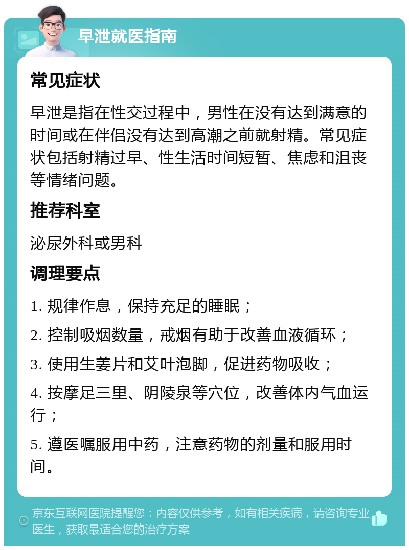 早泄就医指南 常见症状 早泄是指在性交过程中，男性在没有达到满意的时间或在伴侣没有达到高潮之前就射精。常见症状包括射精过早、性生活时间短暂、焦虑和沮丧等情绪问题。 推荐科室 泌尿外科或男科 调理要点 1. 规律作息，保持充足的睡眠； 2. 控制吸烟数量，戒烟有助于改善血液循环； 3. 使用生姜片和艾叶泡脚，促进药物吸收； 4. 按摩足三里、阴陵泉等穴位，改善体内气血运行； 5. 遵医嘱服用中药，注意药物的剂量和服用时间。