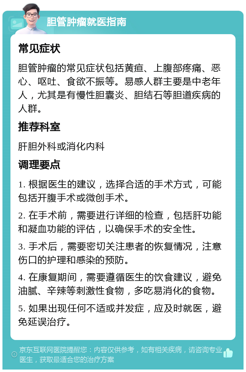 胆管肿瘤就医指南 常见症状 胆管肿瘤的常见症状包括黄疸、上腹部疼痛、恶心、呕吐、食欲不振等。易感人群主要是中老年人，尤其是有慢性胆囊炎、胆结石等胆道疾病的人群。 推荐科室 肝胆外科或消化内科 调理要点 1. 根据医生的建议，选择合适的手术方式，可能包括开腹手术或微创手术。 2. 在手术前，需要进行详细的检查，包括肝功能和凝血功能的评估，以确保手术的安全性。 3. 手术后，需要密切关注患者的恢复情况，注意伤口的护理和感染的预防。 4. 在康复期间，需要遵循医生的饮食建议，避免油腻、辛辣等刺激性食物，多吃易消化的食物。 5. 如果出现任何不适或并发症，应及时就医，避免延误治疗。