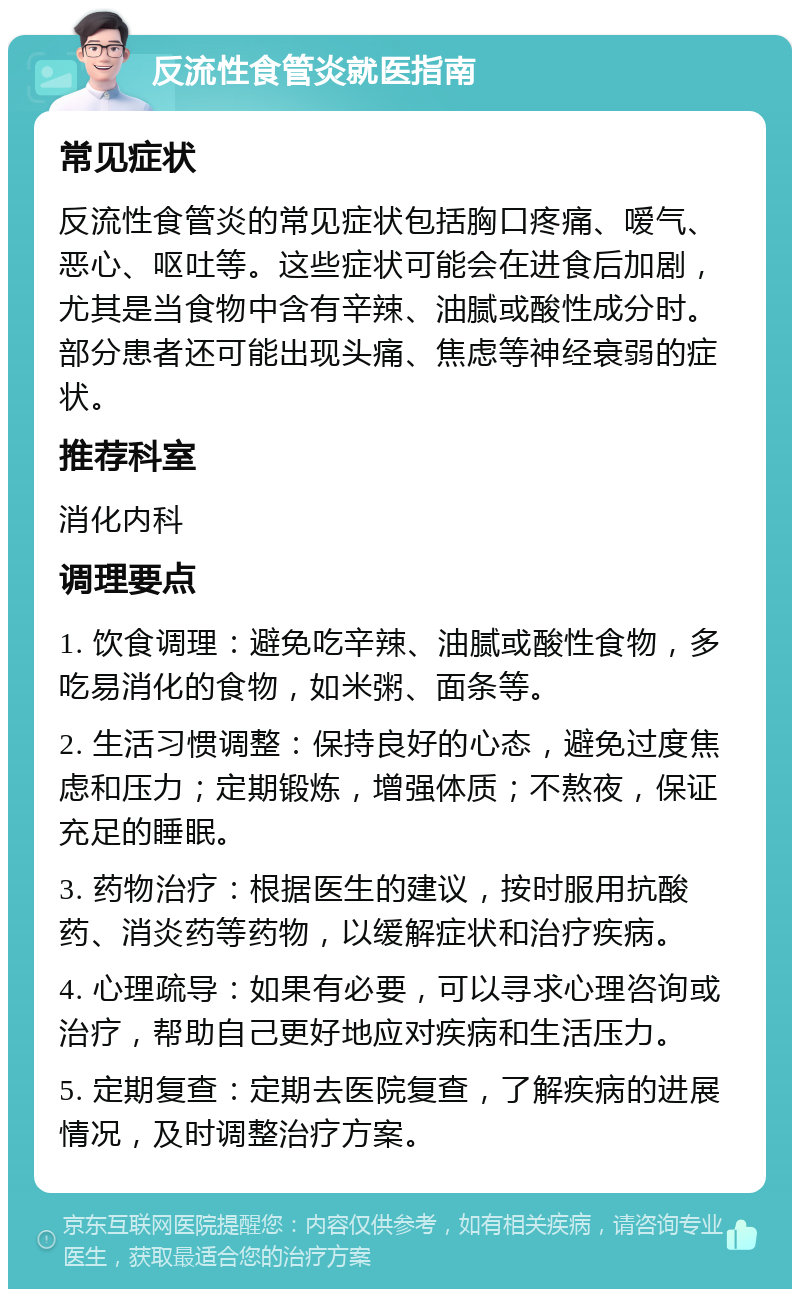 反流性食管炎就医指南 常见症状 反流性食管炎的常见症状包括胸口疼痛、嗳气、恶心、呕吐等。这些症状可能会在进食后加剧，尤其是当食物中含有辛辣、油腻或酸性成分时。部分患者还可能出现头痛、焦虑等神经衰弱的症状。 推荐科室 消化内科 调理要点 1. 饮食调理：避免吃辛辣、油腻或酸性食物，多吃易消化的食物，如米粥、面条等。 2. 生活习惯调整：保持良好的心态，避免过度焦虑和压力；定期锻炼，增强体质；不熬夜，保证充足的睡眠。 3. 药物治疗：根据医生的建议，按时服用抗酸药、消炎药等药物，以缓解症状和治疗疾病。 4. 心理疏导：如果有必要，可以寻求心理咨询或治疗，帮助自己更好地应对疾病和生活压力。 5. 定期复查：定期去医院复查，了解疾病的进展情况，及时调整治疗方案。