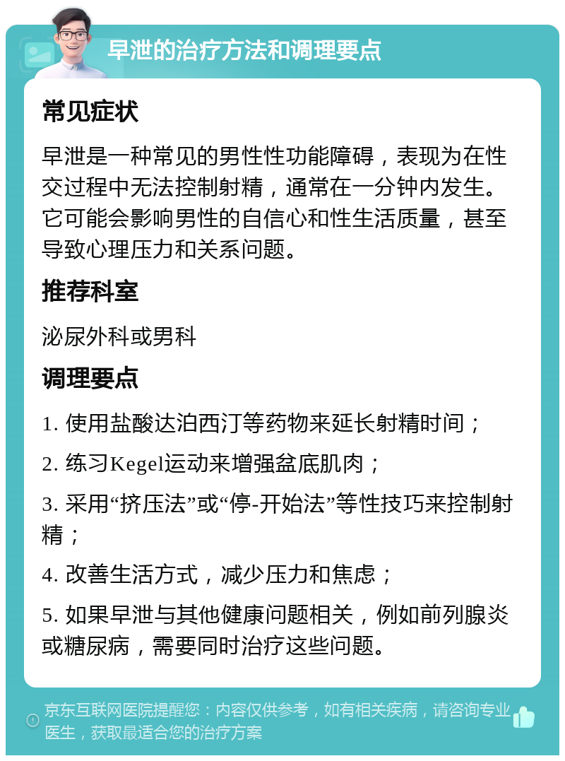 早泄的治疗方法和调理要点 常见症状 早泄是一种常见的男性性功能障碍，表现为在性交过程中无法控制射精，通常在一分钟内发生。它可能会影响男性的自信心和性生活质量，甚至导致心理压力和关系问题。 推荐科室 泌尿外科或男科 调理要点 1. 使用盐酸达泊西汀等药物来延长射精时间； 2. 练习Kegel运动来增强盆底肌肉； 3. 采用“挤压法”或“停-开始法”等性技巧来控制射精； 4. 改善生活方式，减少压力和焦虑； 5. 如果早泄与其他健康问题相关，例如前列腺炎或糖尿病，需要同时治疗这些问题。