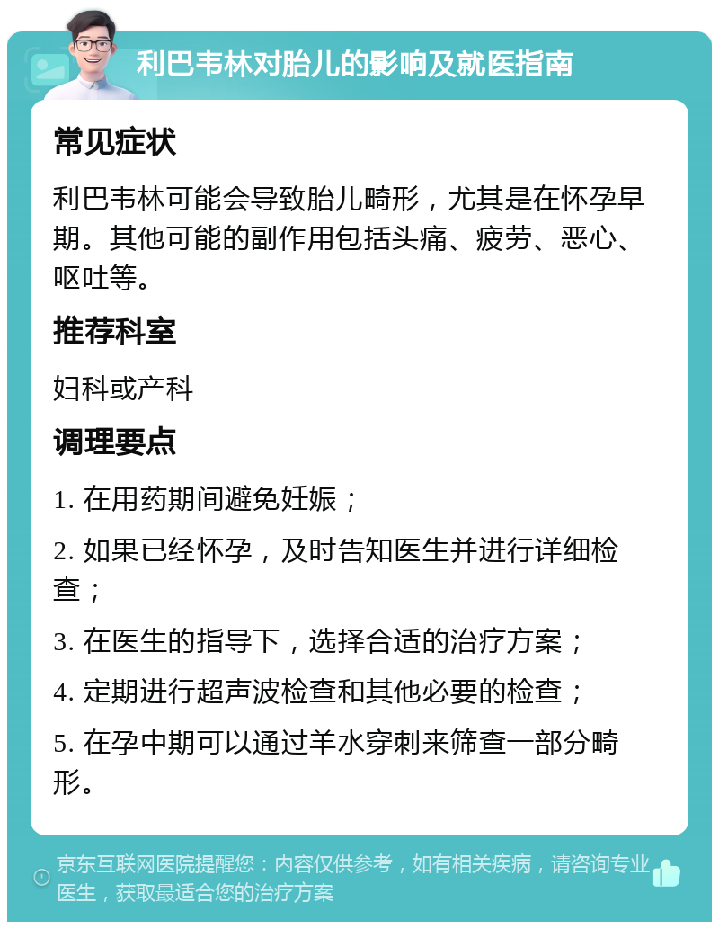 利巴韦林对胎儿的影响及就医指南 常见症状 利巴韦林可能会导致胎儿畸形，尤其是在怀孕早期。其他可能的副作用包括头痛、疲劳、恶心、呕吐等。 推荐科室 妇科或产科 调理要点 1. 在用药期间避免妊娠； 2. 如果已经怀孕，及时告知医生并进行详细检查； 3. 在医生的指导下，选择合适的治疗方案； 4. 定期进行超声波检查和其他必要的检查； 5. 在孕中期可以通过羊水穿刺来筛查一部分畸形。