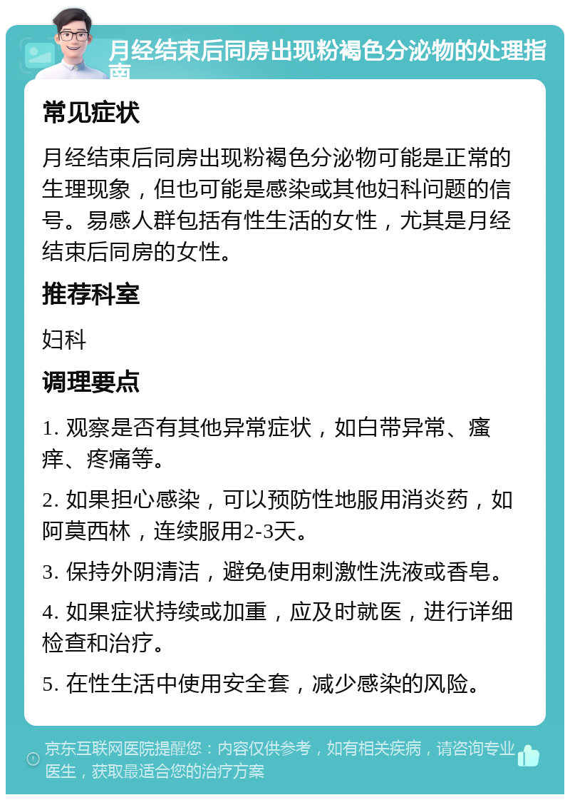 月经结束后同房出现粉褐色分泌物的处理指南 常见症状 月经结束后同房出现粉褐色分泌物可能是正常的生理现象，但也可能是感染或其他妇科问题的信号。易感人群包括有性生活的女性，尤其是月经结束后同房的女性。 推荐科室 妇科 调理要点 1. 观察是否有其他异常症状，如白带异常、瘙痒、疼痛等。 2. 如果担心感染，可以预防性地服用消炎药，如阿莫西林，连续服用2-3天。 3. 保持外阴清洁，避免使用刺激性洗液或香皂。 4. 如果症状持续或加重，应及时就医，进行详细检查和治疗。 5. 在性生活中使用安全套，减少感染的风险。