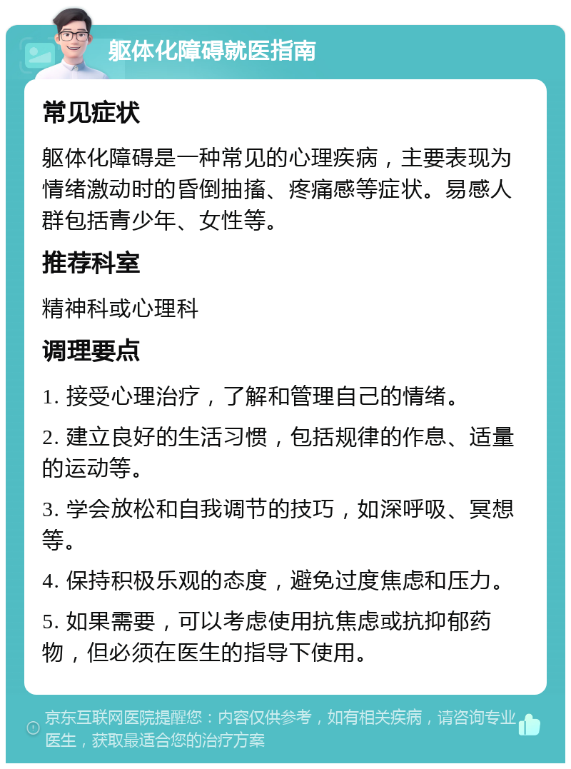 躯体化障碍就医指南 常见症状 躯体化障碍是一种常见的心理疾病，主要表现为情绪激动时的昏倒抽搐、疼痛感等症状。易感人群包括青少年、女性等。 推荐科室 精神科或心理科 调理要点 1. 接受心理治疗，了解和管理自己的情绪。 2. 建立良好的生活习惯，包括规律的作息、适量的运动等。 3. 学会放松和自我调节的技巧，如深呼吸、冥想等。 4. 保持积极乐观的态度，避免过度焦虑和压力。 5. 如果需要，可以考虑使用抗焦虑或抗抑郁药物，但必须在医生的指导下使用。