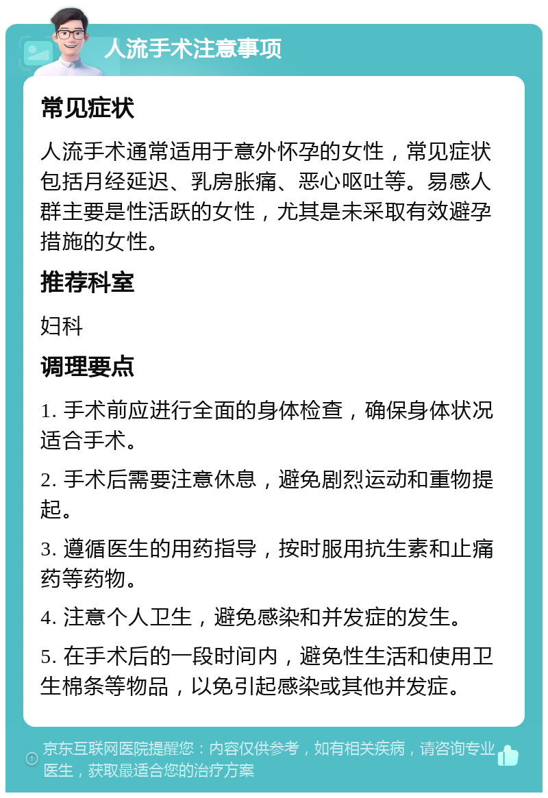 人流手术注意事项 常见症状 人流手术通常适用于意外怀孕的女性，常见症状包括月经延迟、乳房胀痛、恶心呕吐等。易感人群主要是性活跃的女性，尤其是未采取有效避孕措施的女性。 推荐科室 妇科 调理要点 1. 手术前应进行全面的身体检查，确保身体状况适合手术。 2. 手术后需要注意休息，避免剧烈运动和重物提起。 3. 遵循医生的用药指导，按时服用抗生素和止痛药等药物。 4. 注意个人卫生，避免感染和并发症的发生。 5. 在手术后的一段时间内，避免性生活和使用卫生棉条等物品，以免引起感染或其他并发症。