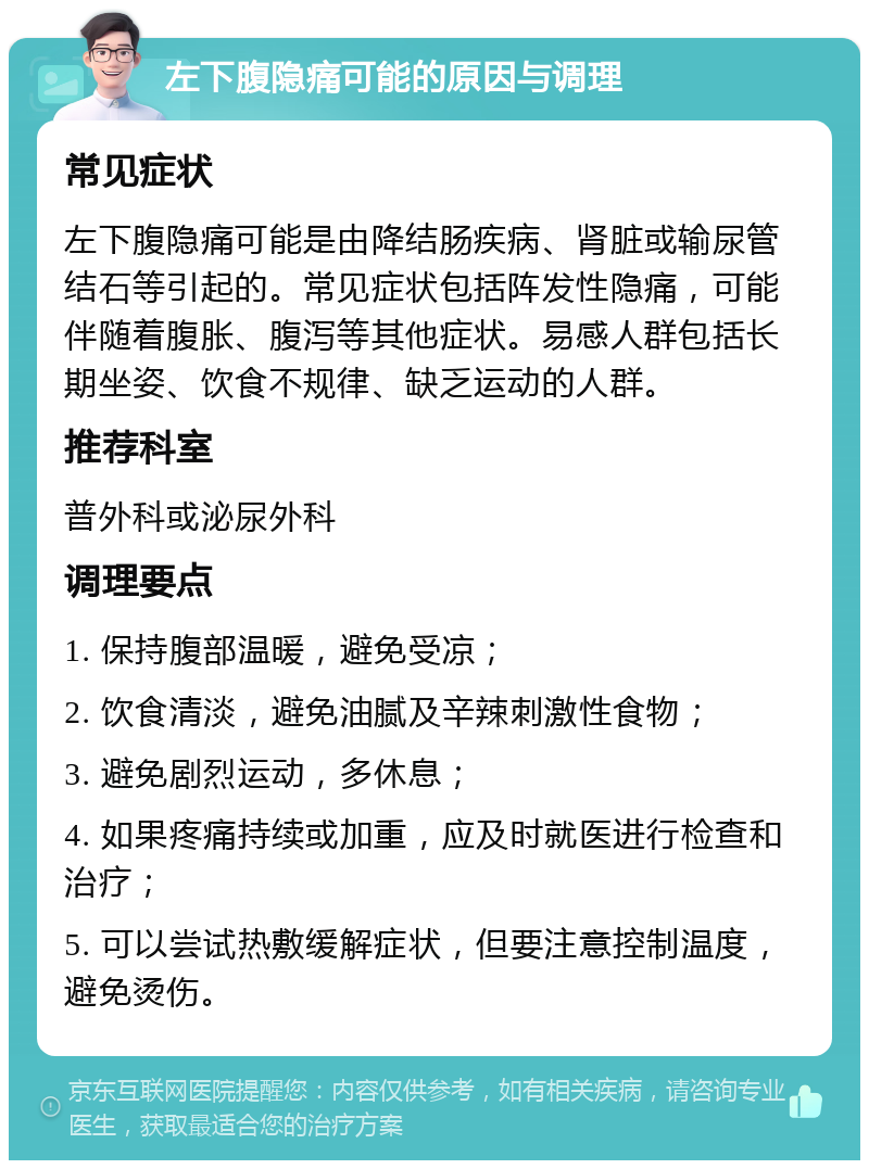 左下腹隐痛可能的原因与调理 常见症状 左下腹隐痛可能是由降结肠疾病、肾脏或输尿管结石等引起的。常见症状包括阵发性隐痛，可能伴随着腹胀、腹泻等其他症状。易感人群包括长期坐姿、饮食不规律、缺乏运动的人群。 推荐科室 普外科或泌尿外科 调理要点 1. 保持腹部温暖，避免受凉； 2. 饮食清淡，避免油腻及辛辣刺激性食物； 3. 避免剧烈运动，多休息； 4. 如果疼痛持续或加重，应及时就医进行检查和治疗； 5. 可以尝试热敷缓解症状，但要注意控制温度，避免烫伤。