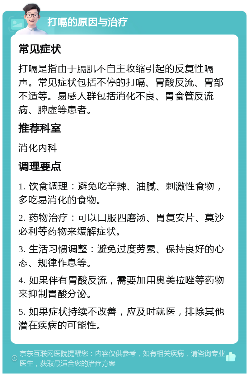 打嗝的原因与治疗 常见症状 打嗝是指由于膈肌不自主收缩引起的反复性嗝声。常见症状包括不停的打嗝、胃酸反流、胃部不适等。易感人群包括消化不良、胃食管反流病、脾虚等患者。 推荐科室 消化内科 调理要点 1. 饮食调理：避免吃辛辣、油腻、刺激性食物，多吃易消化的食物。 2. 药物治疗：可以口服四磨汤、胃复安片、莫沙必利等药物来缓解症状。 3. 生活习惯调整：避免过度劳累、保持良好的心态、规律作息等。 4. 如果伴有胃酸反流，需要加用奥美拉唑等药物来抑制胃酸分泌。 5. 如果症状持续不改善，应及时就医，排除其他潜在疾病的可能性。