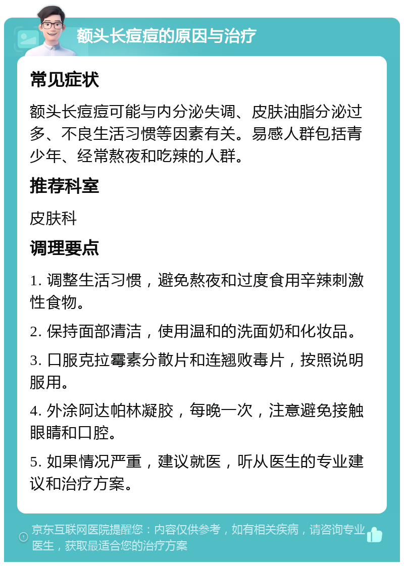 额头长痘痘的原因与治疗 常见症状 额头长痘痘可能与内分泌失调、皮肤油脂分泌过多、不良生活习惯等因素有关。易感人群包括青少年、经常熬夜和吃辣的人群。 推荐科室 皮肤科 调理要点 1. 调整生活习惯，避免熬夜和过度食用辛辣刺激性食物。 2. 保持面部清洁，使用温和的洗面奶和化妆品。 3. 口服克拉霉素分散片和连翘败毒片，按照说明服用。 4. 外涂阿达帕林凝胶，每晚一次，注意避免接触眼睛和口腔。 5. 如果情况严重，建议就医，听从医生的专业建议和治疗方案。