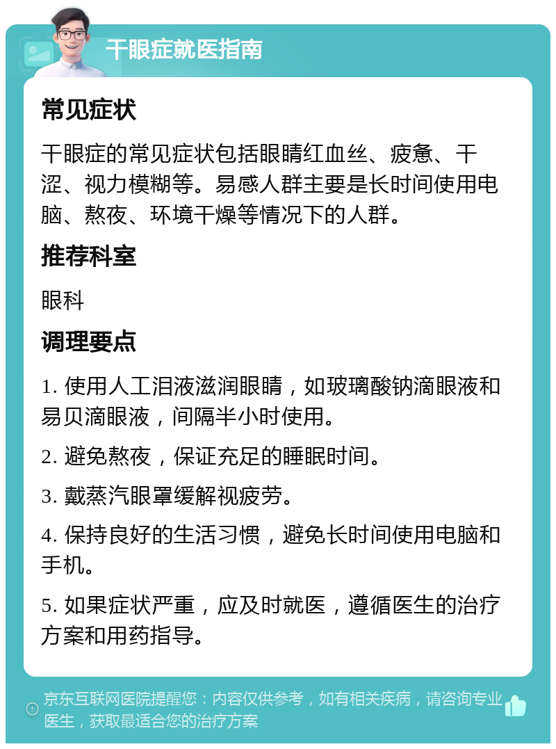 干眼症就医指南 常见症状 干眼症的常见症状包括眼睛红血丝、疲惫、干涩、视力模糊等。易感人群主要是长时间使用电脑、熬夜、环境干燥等情况下的人群。 推荐科室 眼科 调理要点 1. 使用人工泪液滋润眼睛，如玻璃酸钠滴眼液和易贝滴眼液，间隔半小时使用。 2. 避免熬夜，保证充足的睡眠时间。 3. 戴蒸汽眼罩缓解视疲劳。 4. 保持良好的生活习惯，避免长时间使用电脑和手机。 5. 如果症状严重，应及时就医，遵循医生的治疗方案和用药指导。