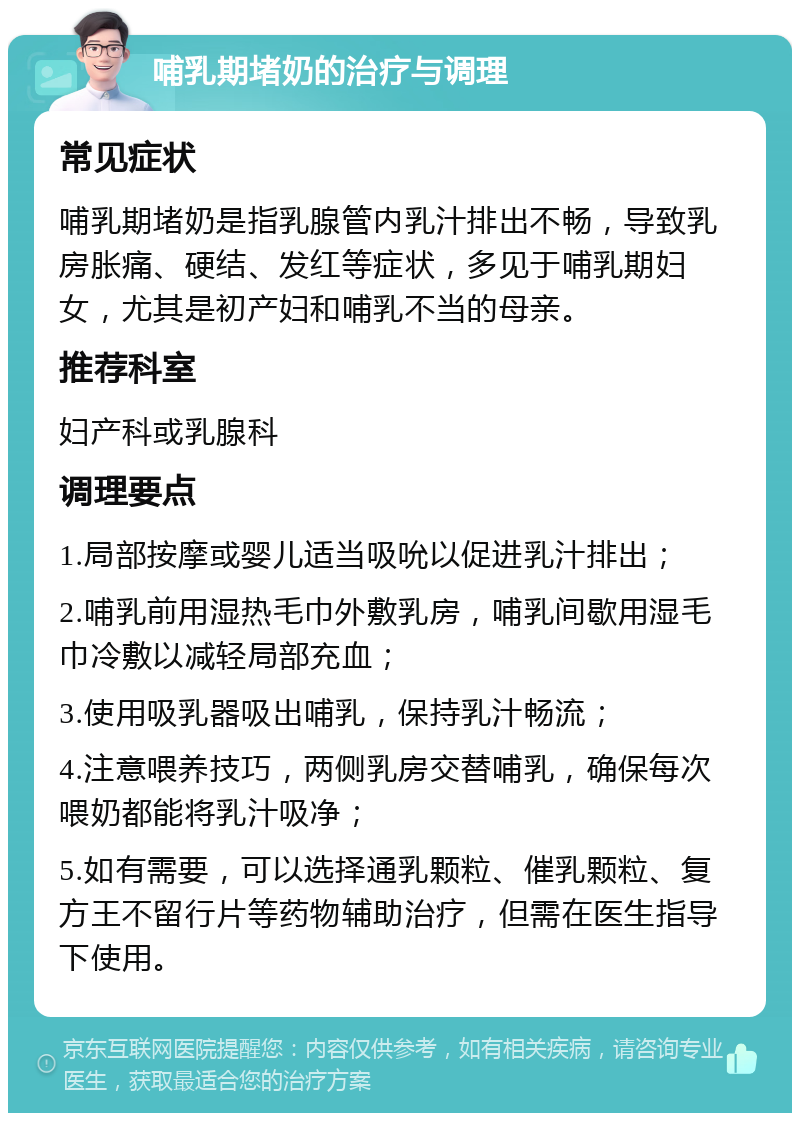 哺乳期堵奶的治疗与调理 常见症状 哺乳期堵奶是指乳腺管内乳汁排出不畅，导致乳房胀痛、硬结、发红等症状，多见于哺乳期妇女，尤其是初产妇和哺乳不当的母亲。 推荐科室 妇产科或乳腺科 调理要点 1.局部按摩或婴儿适当吸吮以促进乳汁排出； 2.哺乳前用湿热毛巾外敷乳房，哺乳间歇用湿毛巾冷敷以减轻局部充血； 3.使用吸乳器吸出哺乳，保持乳汁畅流； 4.注意喂养技巧，两侧乳房交替哺乳，确保每次喂奶都能将乳汁吸净； 5.如有需要，可以选择通乳颗粒、催乳颗粒、复方王不留行片等药物辅助治疗，但需在医生指导下使用。