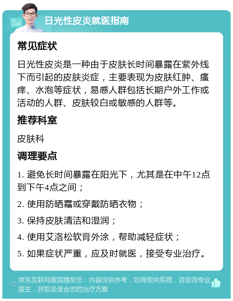 日光性皮炎就医指南 常见症状 日光性皮炎是一种由于皮肤长时间暴露在紫外线下而引起的皮肤炎症，主要表现为皮肤红肿、瘙痒、水泡等症状，易感人群包括长期户外工作或活动的人群、皮肤较白或敏感的人群等。 推荐科室 皮肤科 调理要点 1. 避免长时间暴露在阳光下，尤其是在中午12点到下午4点之间； 2. 使用防晒霜或穿戴防晒衣物； 3. 保持皮肤清洁和湿润； 4. 使用艾洛松软膏外涂，帮助减轻症状； 5. 如果症状严重，应及时就医，接受专业治疗。