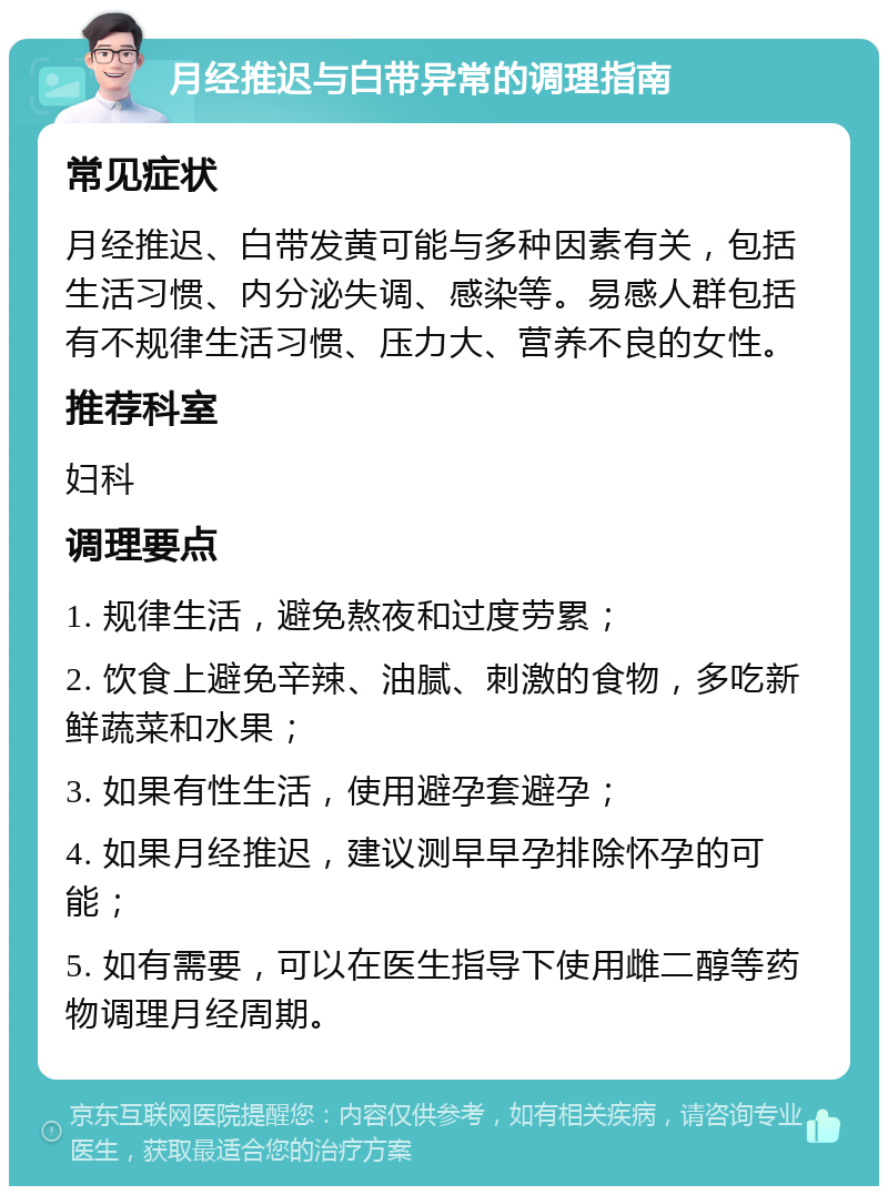 月经推迟与白带异常的调理指南 常见症状 月经推迟、白带发黄可能与多种因素有关，包括生活习惯、内分泌失调、感染等。易感人群包括有不规律生活习惯、压力大、营养不良的女性。 推荐科室 妇科 调理要点 1. 规律生活，避免熬夜和过度劳累； 2. 饮食上避免辛辣、油腻、刺激的食物，多吃新鲜蔬菜和水果； 3. 如果有性生活，使用避孕套避孕； 4. 如果月经推迟，建议测早早孕排除怀孕的可能； 5. 如有需要，可以在医生指导下使用雌二醇等药物调理月经周期。