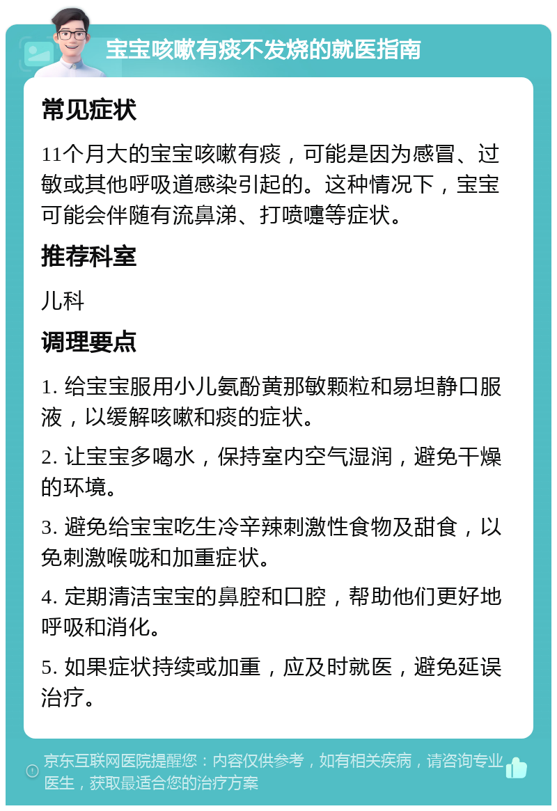 宝宝咳嗽有痰不发烧的就医指南 常见症状 11个月大的宝宝咳嗽有痰，可能是因为感冒、过敏或其他呼吸道感染引起的。这种情况下，宝宝可能会伴随有流鼻涕、打喷嚏等症状。 推荐科室 儿科 调理要点 1. 给宝宝服用小儿氨酚黄那敏颗粒和易坦静口服液，以缓解咳嗽和痰的症状。 2. 让宝宝多喝水，保持室内空气湿润，避免干燥的环境。 3. 避免给宝宝吃生冷辛辣刺激性食物及甜食，以免刺激喉咙和加重症状。 4. 定期清洁宝宝的鼻腔和口腔，帮助他们更好地呼吸和消化。 5. 如果症状持续或加重，应及时就医，避免延误治疗。