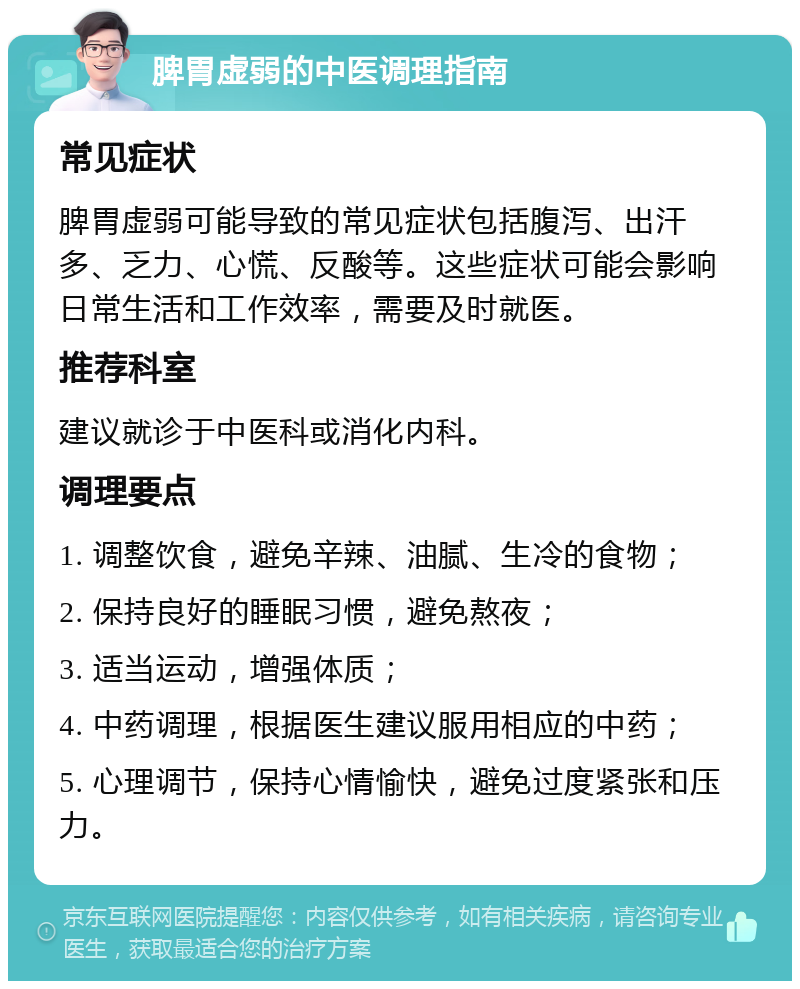 脾胃虚弱的中医调理指南 常见症状 脾胃虚弱可能导致的常见症状包括腹泻、出汗多、乏力、心慌、反酸等。这些症状可能会影响日常生活和工作效率，需要及时就医。 推荐科室 建议就诊于中医科或消化内科。 调理要点 1. 调整饮食，避免辛辣、油腻、生冷的食物； 2. 保持良好的睡眠习惯，避免熬夜； 3. 适当运动，增强体质； 4. 中药调理，根据医生建议服用相应的中药； 5. 心理调节，保持心情愉快，避免过度紧张和压力。