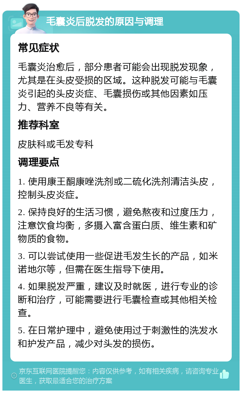 毛囊炎后脱发的原因与调理 常见症状 毛囊炎治愈后，部分患者可能会出现脱发现象，尤其是在头皮受损的区域。这种脱发可能与毛囊炎引起的头皮炎症、毛囊损伤或其他因素如压力、营养不良等有关。 推荐科室 皮肤科或毛发专科 调理要点 1. 使用康王酮康唑洗剂或二硫化洗剂清洁头皮，控制头皮炎症。 2. 保持良好的生活习惯，避免熬夜和过度压力，注意饮食均衡，多摄入富含蛋白质、维生素和矿物质的食物。 3. 可以尝试使用一些促进毛发生长的产品，如米诺地尔等，但需在医生指导下使用。 4. 如果脱发严重，建议及时就医，进行专业的诊断和治疗，可能需要进行毛囊检查或其他相关检查。 5. 在日常护理中，避免使用过于刺激性的洗发水和护发产品，减少对头发的损伤。