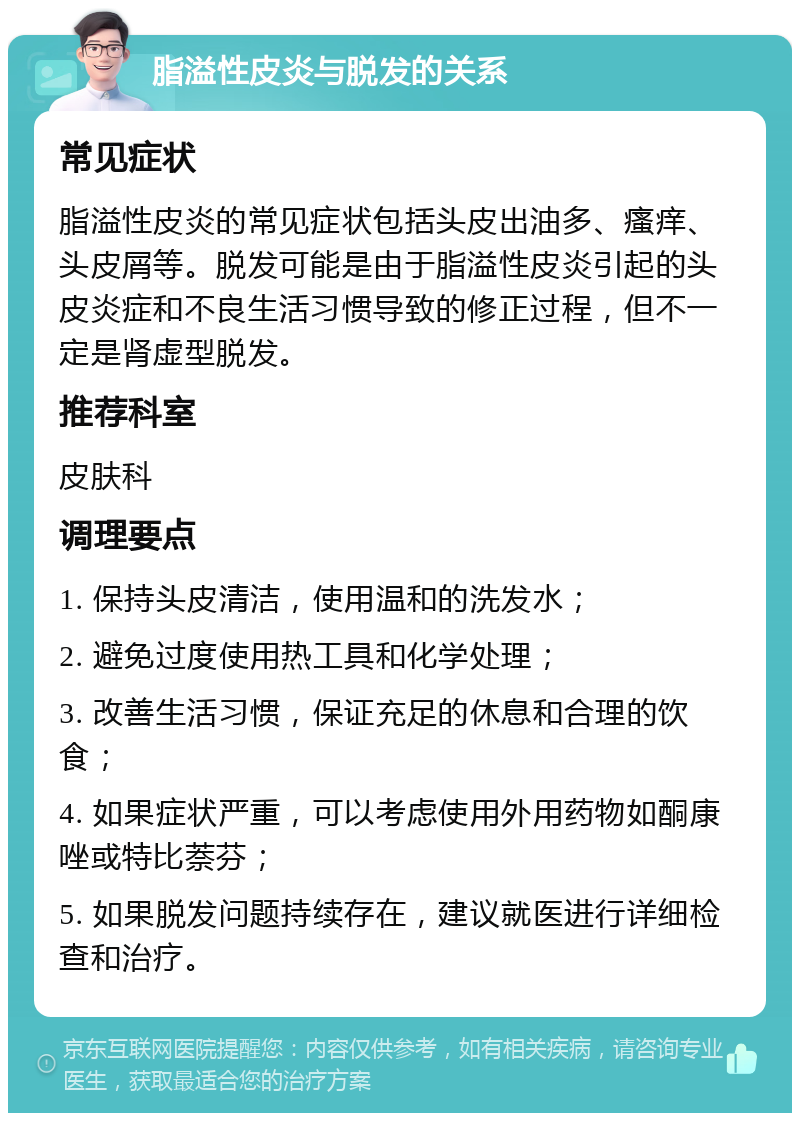 脂溢性皮炎与脱发的关系 常见症状 脂溢性皮炎的常见症状包括头皮出油多、瘙痒、头皮屑等。脱发可能是由于脂溢性皮炎引起的头皮炎症和不良生活习惯导致的修正过程，但不一定是肾虚型脱发。 推荐科室 皮肤科 调理要点 1. 保持头皮清洁，使用温和的洗发水； 2. 避免过度使用热工具和化学处理； 3. 改善生活习惯，保证充足的休息和合理的饮食； 4. 如果症状严重，可以考虑使用外用药物如酮康唑或特比萘芬； 5. 如果脱发问题持续存在，建议就医进行详细检查和治疗。