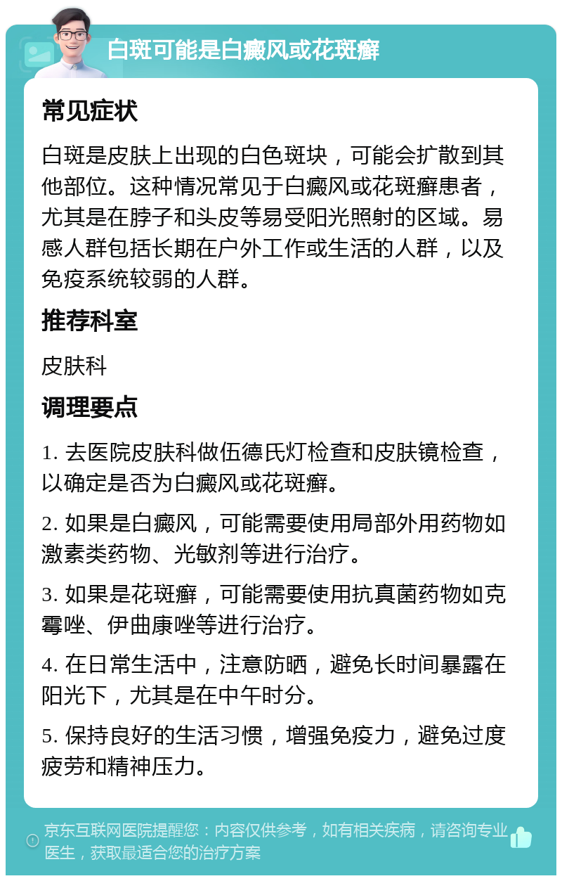 白斑可能是白癜风或花斑癣 常见症状 白斑是皮肤上出现的白色斑块，可能会扩散到其他部位。这种情况常见于白癜风或花斑癣患者，尤其是在脖子和头皮等易受阳光照射的区域。易感人群包括长期在户外工作或生活的人群，以及免疫系统较弱的人群。 推荐科室 皮肤科 调理要点 1. 去医院皮肤科做伍德氏灯检查和皮肤镜检查，以确定是否为白癜风或花斑癣。 2. 如果是白癜风，可能需要使用局部外用药物如激素类药物、光敏剂等进行治疗。 3. 如果是花斑癣，可能需要使用抗真菌药物如克霉唑、伊曲康唑等进行治疗。 4. 在日常生活中，注意防晒，避免长时间暴露在阳光下，尤其是在中午时分。 5. 保持良好的生活习惯，增强免疫力，避免过度疲劳和精神压力。