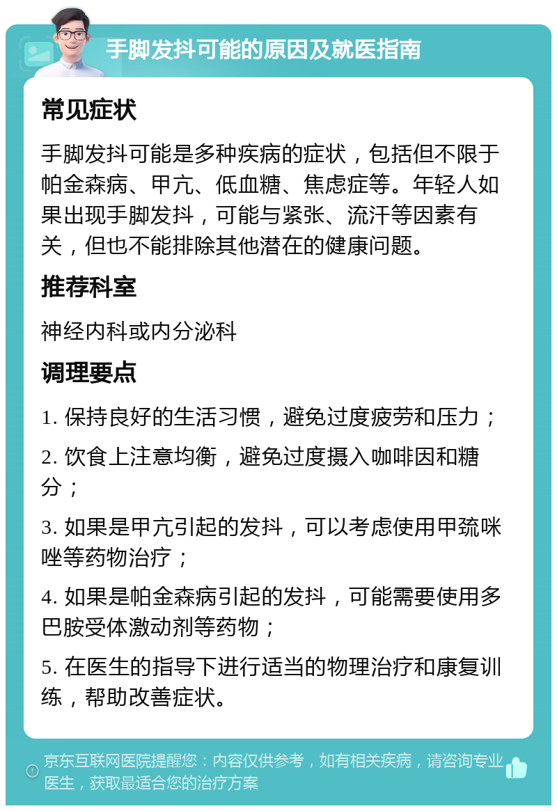 手脚发抖可能的原因及就医指南 常见症状 手脚发抖可能是多种疾病的症状，包括但不限于帕金森病、甲亢、低血糖、焦虑症等。年轻人如果出现手脚发抖，可能与紧张、流汗等因素有关，但也不能排除其他潜在的健康问题。 推荐科室 神经内科或内分泌科 调理要点 1. 保持良好的生活习惯，避免过度疲劳和压力； 2. 饮食上注意均衡，避免过度摄入咖啡因和糖分； 3. 如果是甲亢引起的发抖，可以考虑使用甲巯咪唑等药物治疗； 4. 如果是帕金森病引起的发抖，可能需要使用多巴胺受体激动剂等药物； 5. 在医生的指导下进行适当的物理治疗和康复训练，帮助改善症状。