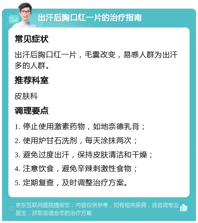 出汗后胸口红一片的治疗指南 常见症状 出汗后胸口红一片，毛囊改变，易感人群为出汗多的人群。 推荐科室 皮肤科 调理要点 1. 停止使用激素药物，如地奈德乳膏； 2. 使用炉甘石洗剂，每天涂抹两次； 3. 避免过度出汗，保持皮肤清洁和干燥； 4. 注意饮食，避免辛辣刺激性食物； 5. 定期复查，及时调整治疗方案。