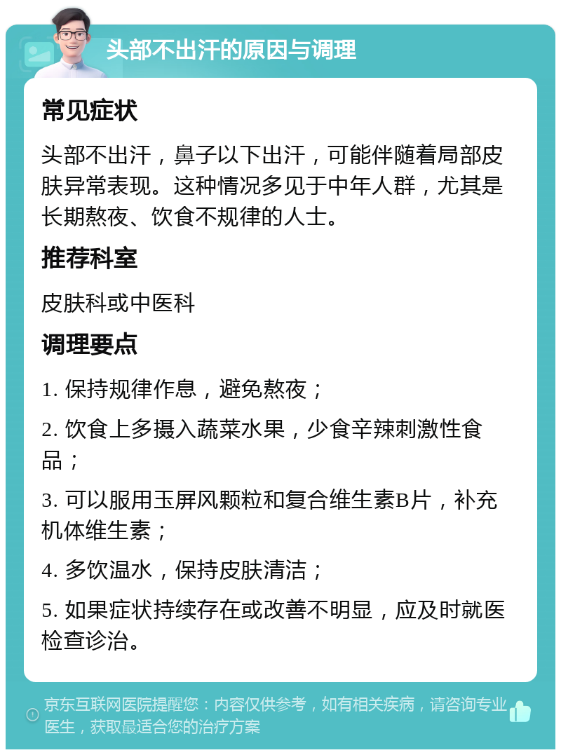 头部不出汗的原因与调理 常见症状 头部不出汗，鼻子以下出汗，可能伴随着局部皮肤异常表现。这种情况多见于中年人群，尤其是长期熬夜、饮食不规律的人士。 推荐科室 皮肤科或中医科 调理要点 1. 保持规律作息，避免熬夜； 2. 饮食上多摄入蔬菜水果，少食辛辣刺激性食品； 3. 可以服用玉屏风颗粒和复合维生素B片，补充机体维生素； 4. 多饮温水，保持皮肤清洁； 5. 如果症状持续存在或改善不明显，应及时就医检查诊治。