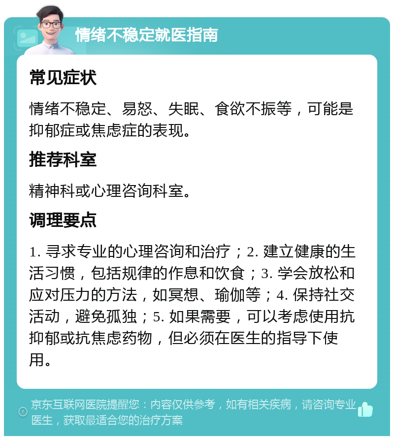 情绪不稳定就医指南 常见症状 情绪不稳定、易怒、失眠、食欲不振等，可能是抑郁症或焦虑症的表现。 推荐科室 精神科或心理咨询科室。 调理要点 1. 寻求专业的心理咨询和治疗；2. 建立健康的生活习惯，包括规律的作息和饮食；3. 学会放松和应对压力的方法，如冥想、瑜伽等；4. 保持社交活动，避免孤独；5. 如果需要，可以考虑使用抗抑郁或抗焦虑药物，但必须在医生的指导下使用。