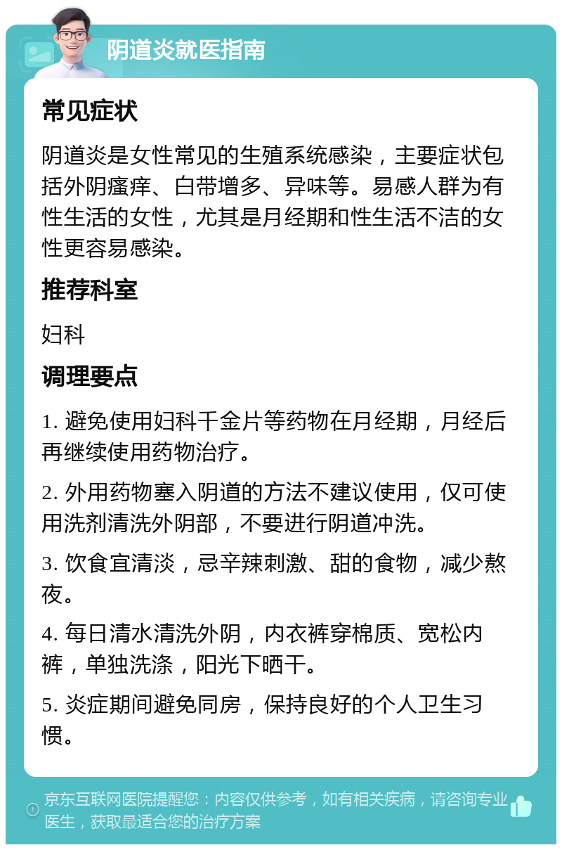 阴道炎就医指南 常见症状 阴道炎是女性常见的生殖系统感染，主要症状包括外阴瘙痒、白带增多、异味等。易感人群为有性生活的女性，尤其是月经期和性生活不洁的女性更容易感染。 推荐科室 妇科 调理要点 1. 避免使用妇科千金片等药物在月经期，月经后再继续使用药物治疗。 2. 外用药物塞入阴道的方法不建议使用，仅可使用洗剂清洗外阴部，不要进行阴道冲洗。 3. 饮食宜清淡，忌辛辣刺激、甜的食物，减少熬夜。 4. 每日清水清洗外阴，内衣裤穿棉质、宽松内裤，单独洗涤，阳光下晒干。 5. 炎症期间避免同房，保持良好的个人卫生习惯。