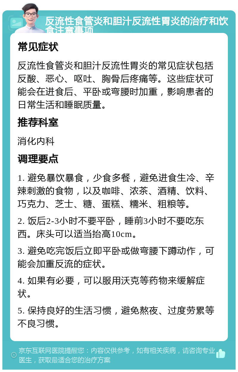 反流性食管炎和胆汁反流性胃炎的治疗和饮食注意事项 常见症状 反流性食管炎和胆汁反流性胃炎的常见症状包括反酸、恶心、呕吐、胸骨后疼痛等。这些症状可能会在进食后、平卧或弯腰时加重，影响患者的日常生活和睡眠质量。 推荐科室 消化内科 调理要点 1. 避免暴饮暴食，少食多餐，避免进食生冷、辛辣刺激的食物，以及咖啡、浓茶、酒精、饮料、巧克力、芝士、糖、蛋糕、糯米、粗粮等。 2. 饭后2-3小时不要平卧，睡前3小时不要吃东西。床头可以适当抬高10cm。 3. 避免吃完饭后立即平卧或做弯腰下蹲动作，可能会加重反流的症状。 4. 如果有必要，可以服用沃克等药物来缓解症状。 5. 保持良好的生活习惯，避免熬夜、过度劳累等不良习惯。