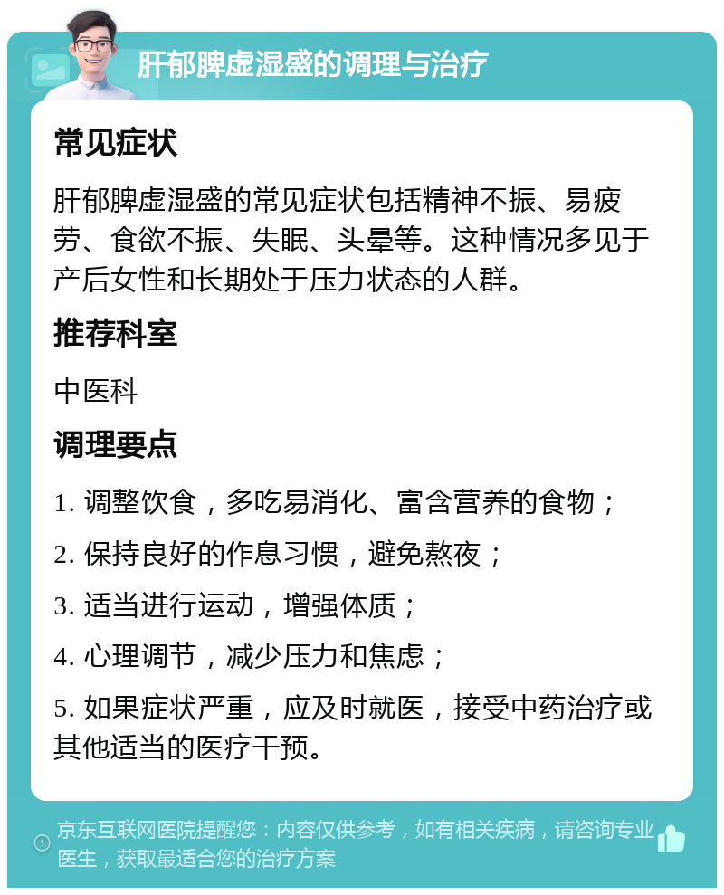 肝郁脾虚湿盛的调理与治疗 常见症状 肝郁脾虚湿盛的常见症状包括精神不振、易疲劳、食欲不振、失眠、头晕等。这种情况多见于产后女性和长期处于压力状态的人群。 推荐科室 中医科 调理要点 1. 调整饮食，多吃易消化、富含营养的食物； 2. 保持良好的作息习惯，避免熬夜； 3. 适当进行运动，增强体质； 4. 心理调节，减少压力和焦虑； 5. 如果症状严重，应及时就医，接受中药治疗或其他适当的医疗干预。