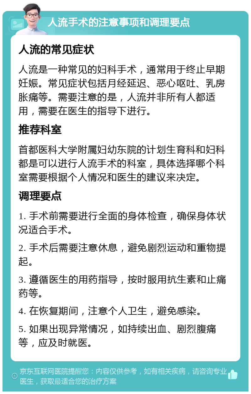 人流手术的注意事项和调理要点 人流的常见症状 人流是一种常见的妇科手术，通常用于终止早期妊娠。常见症状包括月经延迟、恶心呕吐、乳房胀痛等。需要注意的是，人流并非所有人都适用，需要在医生的指导下进行。 推荐科室 首都医科大学附属妇幼东院的计划生育科和妇科都是可以进行人流手术的科室，具体选择哪个科室需要根据个人情况和医生的建议来决定。 调理要点 1. 手术前需要进行全面的身体检查，确保身体状况适合手术。 2. 手术后需要注意休息，避免剧烈运动和重物提起。 3. 遵循医生的用药指导，按时服用抗生素和止痛药等。 4. 在恢复期间，注意个人卫生，避免感染。 5. 如果出现异常情况，如持续出血、剧烈腹痛等，应及时就医。