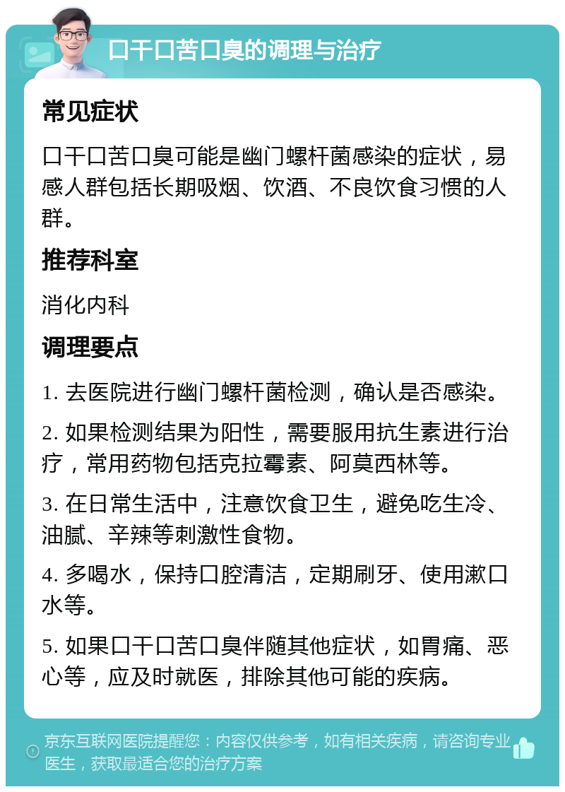 口干口苦口臭的调理与治疗 常见症状 口干口苦口臭可能是幽门螺杆菌感染的症状，易感人群包括长期吸烟、饮酒、不良饮食习惯的人群。 推荐科室 消化内科 调理要点 1. 去医院进行幽门螺杆菌检测，确认是否感染。 2. 如果检测结果为阳性，需要服用抗生素进行治疗，常用药物包括克拉霉素、阿莫西林等。 3. 在日常生活中，注意饮食卫生，避免吃生冷、油腻、辛辣等刺激性食物。 4. 多喝水，保持口腔清洁，定期刷牙、使用漱口水等。 5. 如果口干口苦口臭伴随其他症状，如胃痛、恶心等，应及时就医，排除其他可能的疾病。