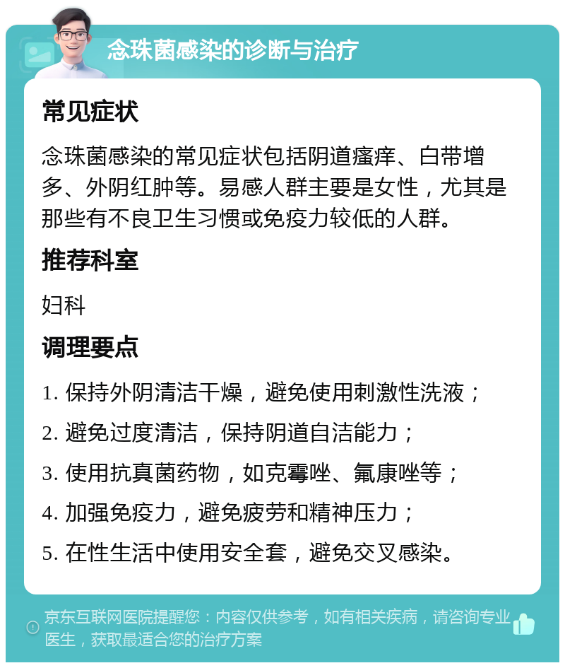 念珠菌感染的诊断与治疗 常见症状 念珠菌感染的常见症状包括阴道瘙痒、白带增多、外阴红肿等。易感人群主要是女性，尤其是那些有不良卫生习惯或免疫力较低的人群。 推荐科室 妇科 调理要点 1. 保持外阴清洁干燥，避免使用刺激性洗液； 2. 避免过度清洁，保持阴道自洁能力； 3. 使用抗真菌药物，如克霉唑、氟康唑等； 4. 加强免疫力，避免疲劳和精神压力； 5. 在性生活中使用安全套，避免交叉感染。