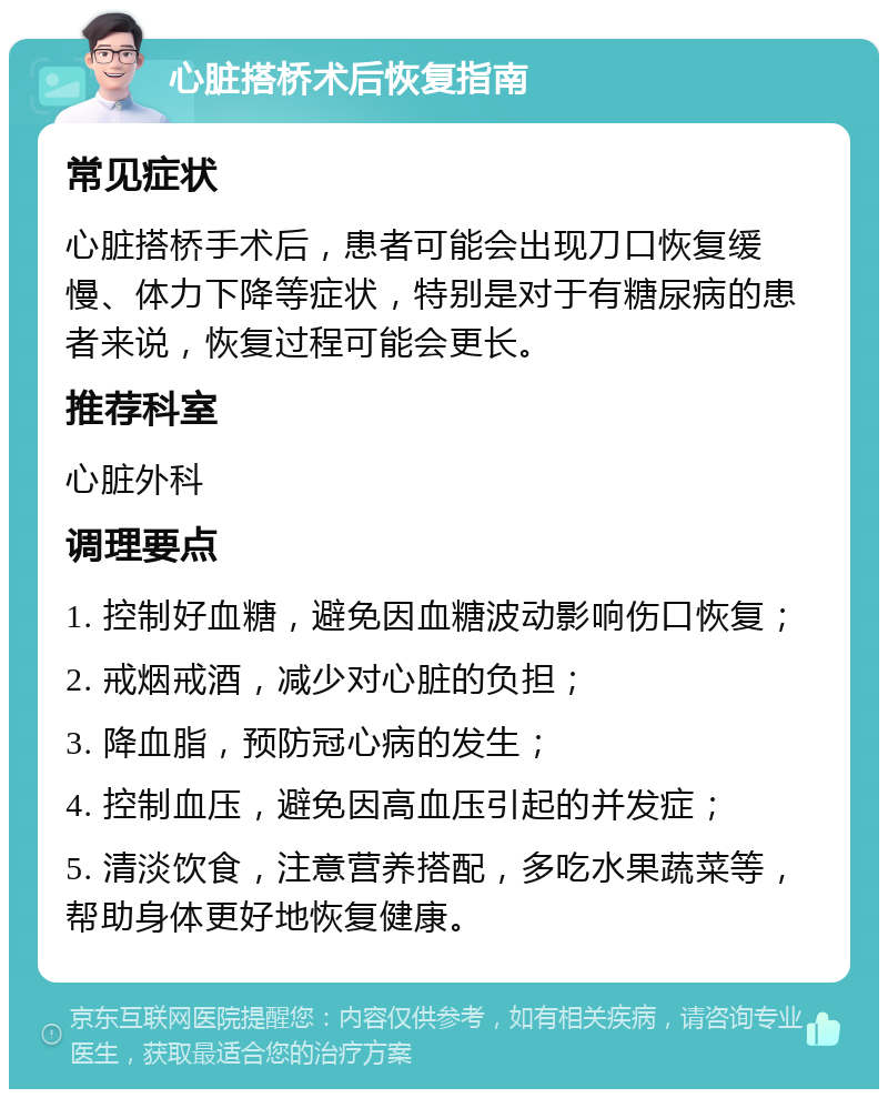 心脏搭桥术后恢复指南 常见症状 心脏搭桥手术后，患者可能会出现刀口恢复缓慢、体力下降等症状，特别是对于有糖尿病的患者来说，恢复过程可能会更长。 推荐科室 心脏外科 调理要点 1. 控制好血糖，避免因血糖波动影响伤口恢复； 2. 戒烟戒酒，减少对心脏的负担； 3. 降血脂，预防冠心病的发生； 4. 控制血压，避免因高血压引起的并发症； 5. 清淡饮食，注意营养搭配，多吃水果蔬菜等，帮助身体更好地恢复健康。