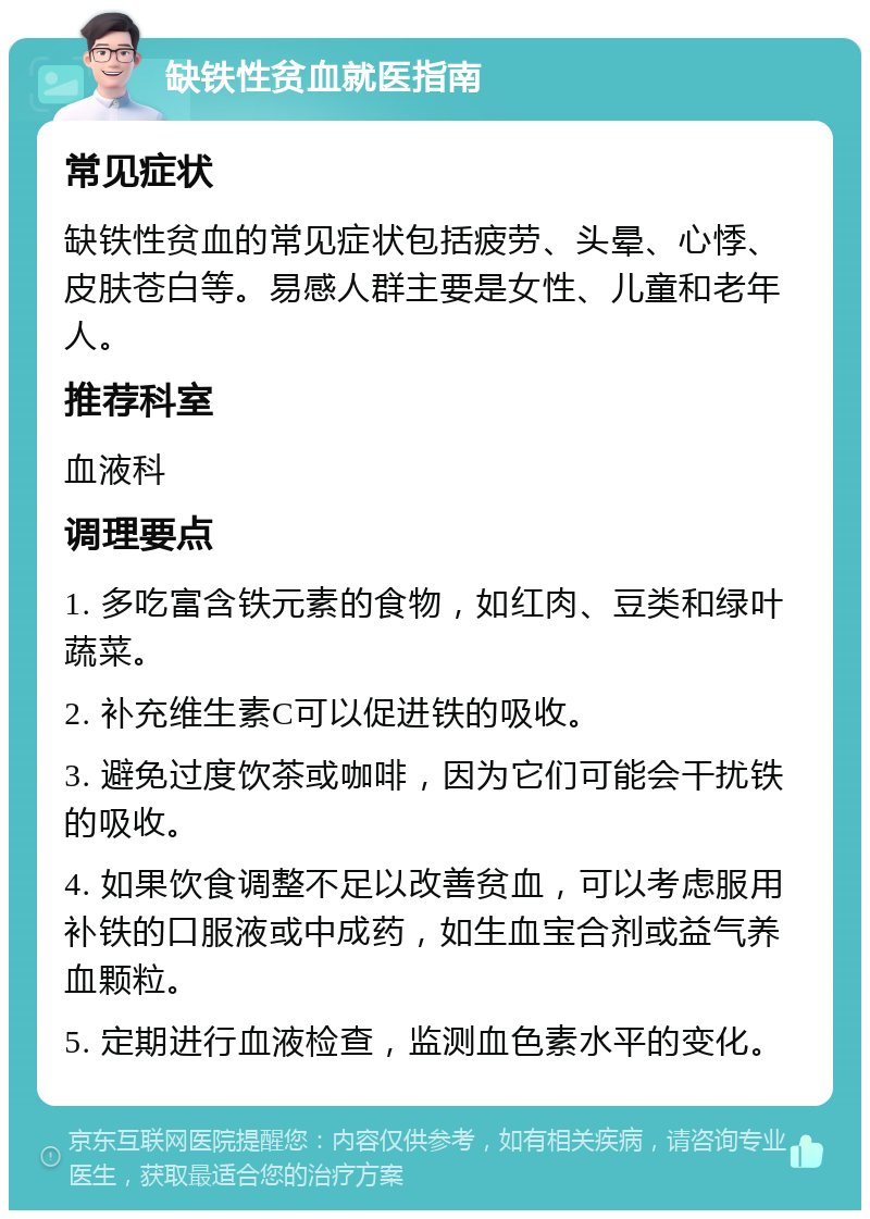 缺铁性贫血就医指南 常见症状 缺铁性贫血的常见症状包括疲劳、头晕、心悸、皮肤苍白等。易感人群主要是女性、儿童和老年人。 推荐科室 血液科 调理要点 1. 多吃富含铁元素的食物，如红肉、豆类和绿叶蔬菜。 2. 补充维生素C可以促进铁的吸收。 3. 避免过度饮茶或咖啡，因为它们可能会干扰铁的吸收。 4. 如果饮食调整不足以改善贫血，可以考虑服用补铁的口服液或中成药，如生血宝合剂或益气养血颗粒。 5. 定期进行血液检查，监测血色素水平的变化。