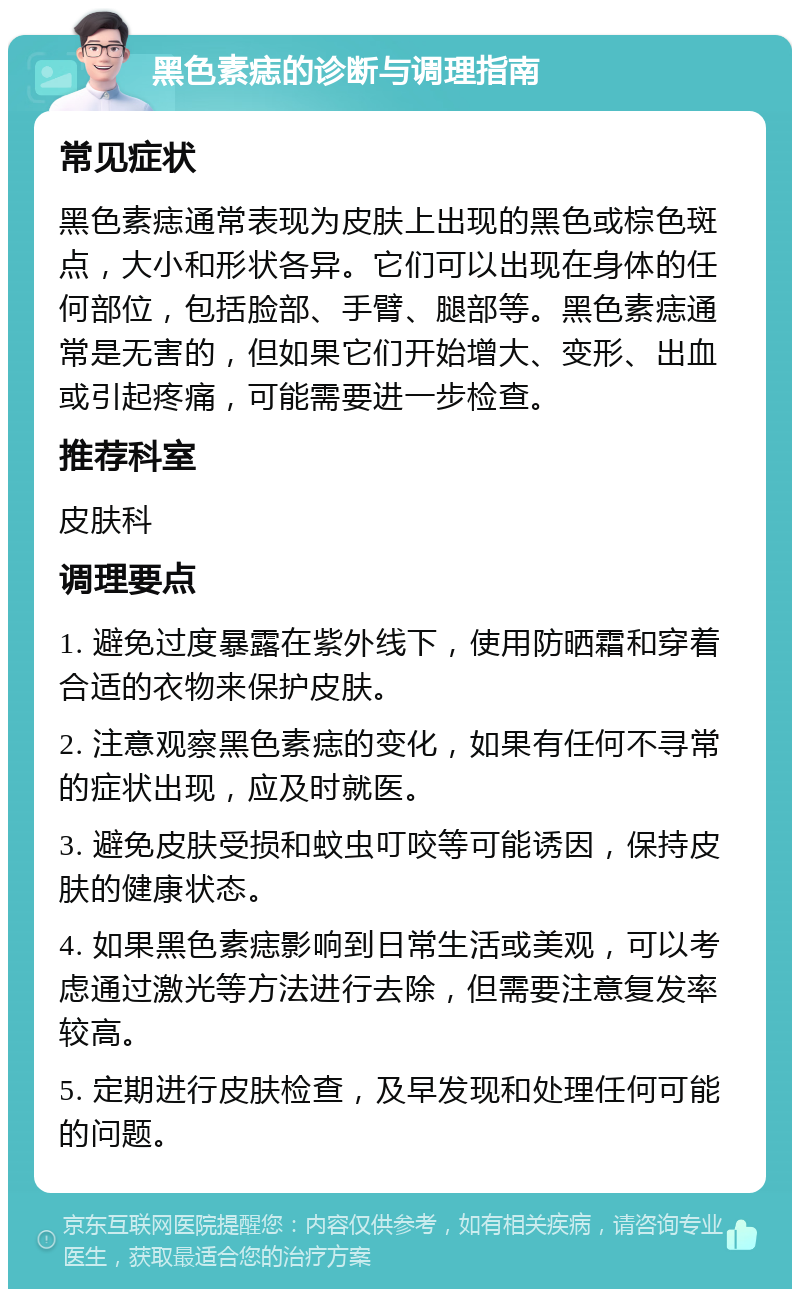 黑色素痣的诊断与调理指南 常见症状 黑色素痣通常表现为皮肤上出现的黑色或棕色斑点，大小和形状各异。它们可以出现在身体的任何部位，包括脸部、手臂、腿部等。黑色素痣通常是无害的，但如果它们开始增大、变形、出血或引起疼痛，可能需要进一步检查。 推荐科室 皮肤科 调理要点 1. 避免过度暴露在紫外线下，使用防晒霜和穿着合适的衣物来保护皮肤。 2. 注意观察黑色素痣的变化，如果有任何不寻常的症状出现，应及时就医。 3. 避免皮肤受损和蚊虫叮咬等可能诱因，保持皮肤的健康状态。 4. 如果黑色素痣影响到日常生活或美观，可以考虑通过激光等方法进行去除，但需要注意复发率较高。 5. 定期进行皮肤检查，及早发现和处理任何可能的问题。