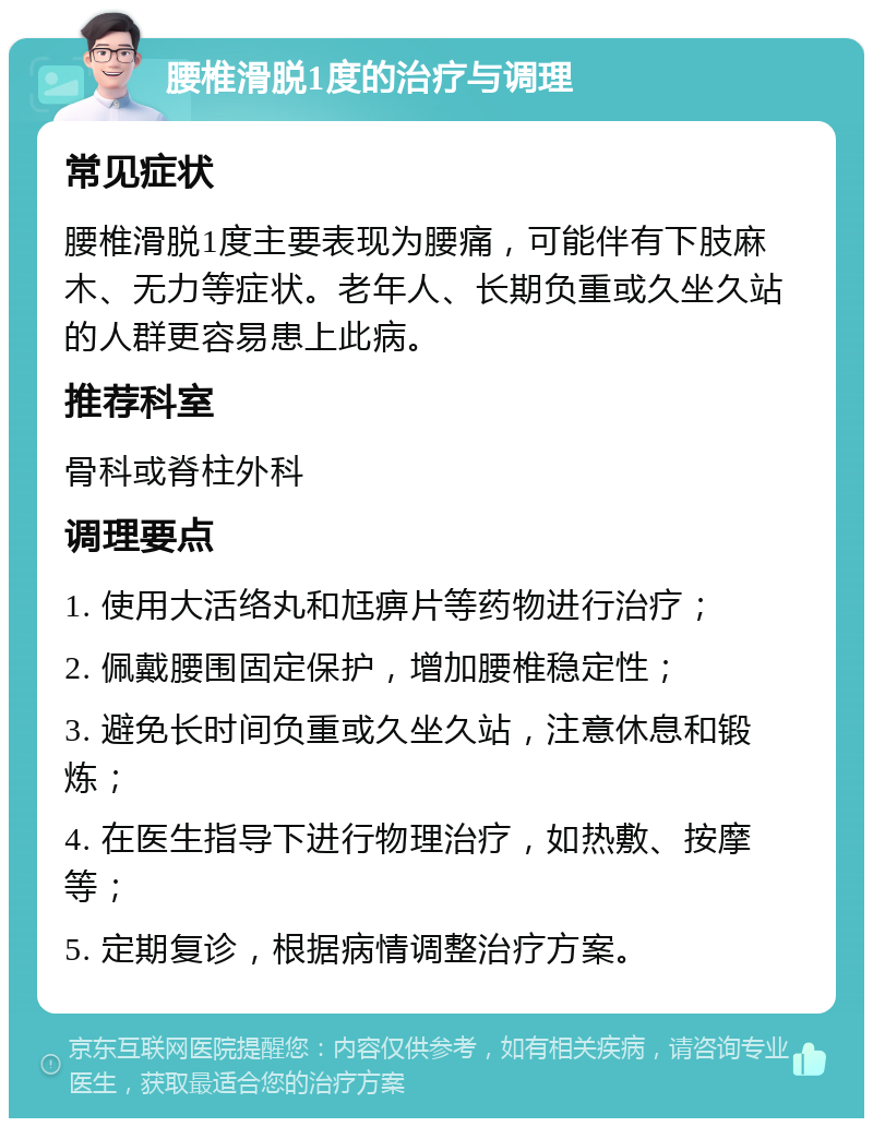 腰椎滑脱1度的治疗与调理 常见症状 腰椎滑脱1度主要表现为腰痛，可能伴有下肢麻木、无力等症状。老年人、长期负重或久坐久站的人群更容易患上此病。 推荐科室 骨科或脊柱外科 调理要点 1. 使用大活络丸和尪痹片等药物进行治疗； 2. 佩戴腰围固定保护，增加腰椎稳定性； 3. 避免长时间负重或久坐久站，注意休息和锻炼； 4. 在医生指导下进行物理治疗，如热敷、按摩等； 5. 定期复诊，根据病情调整治疗方案。