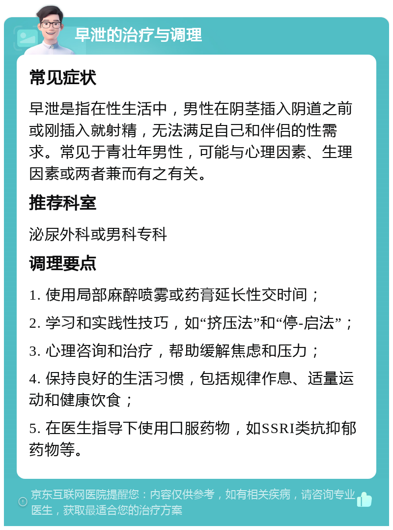 早泄的治疗与调理 常见症状 早泄是指在性生活中，男性在阴茎插入阴道之前或刚插入就射精，无法满足自己和伴侣的性需求。常见于青壮年男性，可能与心理因素、生理因素或两者兼而有之有关。 推荐科室 泌尿外科或男科专科 调理要点 1. 使用局部麻醉喷雾或药膏延长性交时间； 2. 学习和实践性技巧，如“挤压法”和“停-启法”； 3. 心理咨询和治疗，帮助缓解焦虑和压力； 4. 保持良好的生活习惯，包括规律作息、适量运动和健康饮食； 5. 在医生指导下使用口服药物，如SSRI类抗抑郁药物等。