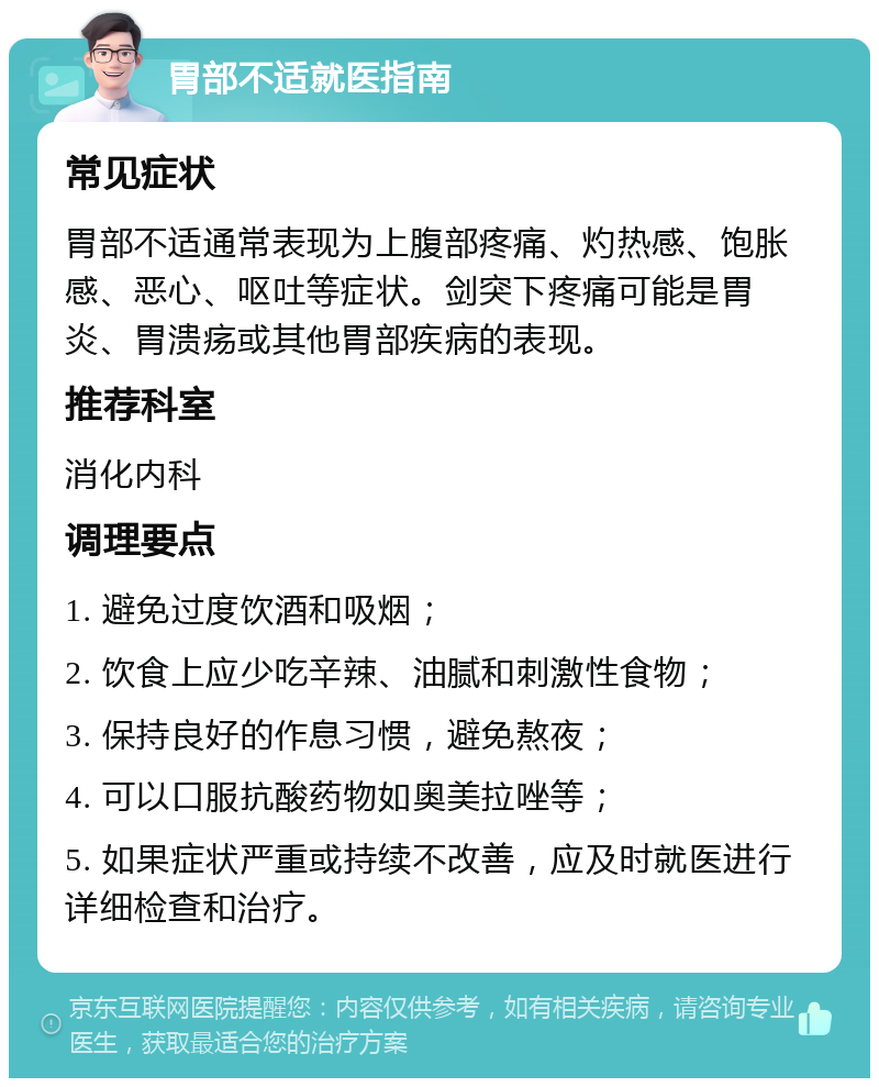 胃部不适就医指南 常见症状 胃部不适通常表现为上腹部疼痛、灼热感、饱胀感、恶心、呕吐等症状。剑突下疼痛可能是胃炎、胃溃疡或其他胃部疾病的表现。 推荐科室 消化内科 调理要点 1. 避免过度饮酒和吸烟； 2. 饮食上应少吃辛辣、油腻和刺激性食物； 3. 保持良好的作息习惯，避免熬夜； 4. 可以口服抗酸药物如奥美拉唑等； 5. 如果症状严重或持续不改善，应及时就医进行详细检查和治疗。