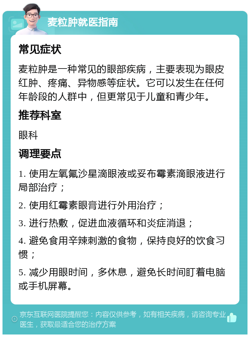 麦粒肿就医指南 常见症状 麦粒肿是一种常见的眼部疾病，主要表现为眼皮红肿、疼痛、异物感等症状。它可以发生在任何年龄段的人群中，但更常见于儿童和青少年。 推荐科室 眼科 调理要点 1. 使用左氧氟沙星滴眼液或妥布霉素滴眼液进行局部治疗； 2. 使用红霉素眼膏进行外用治疗； 3. 进行热敷，促进血液循环和炎症消退； 4. 避免食用辛辣刺激的食物，保持良好的饮食习惯； 5. 减少用眼时间，多休息，避免长时间盯着电脑或手机屏幕。