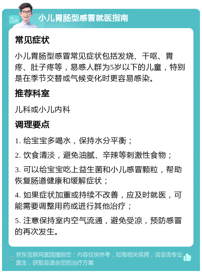 小儿胃肠型感冒就医指南 常见症状 小儿胃肠型感冒常见症状包括发烧、干呕、胃疼、肚子疼等，易感人群为5岁以下的儿童，特别是在季节交替或气候变化时更容易感染。 推荐科室 儿科或小儿内科 调理要点 1. 给宝宝多喝水，保持水分平衡； 2. 饮食清淡，避免油腻、辛辣等刺激性食物； 3. 可以给宝宝吃上益生菌和小儿感冒颗粒，帮助恢复肠道健康和缓解症状； 4. 如果症状加重或持续不改善，应及时就医，可能需要调整用药或进行其他治疗； 5. 注意保持室内空气流通，避免受凉，预防感冒的再次发生。