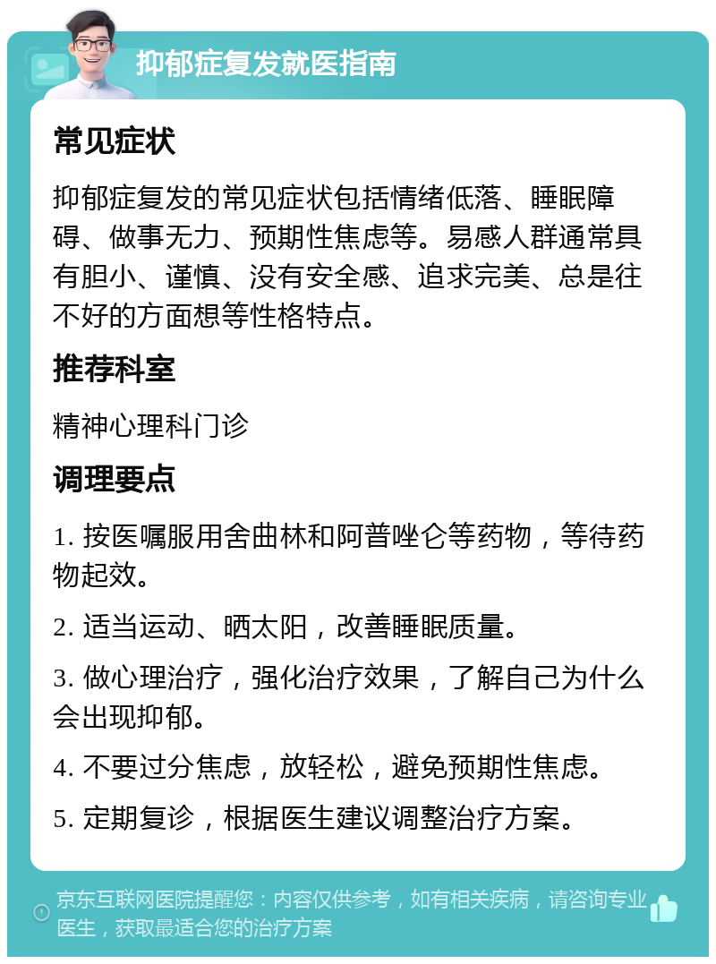 抑郁症复发就医指南 常见症状 抑郁症复发的常见症状包括情绪低落、睡眠障碍、做事无力、预期性焦虑等。易感人群通常具有胆小、谨慎、没有安全感、追求完美、总是往不好的方面想等性格特点。 推荐科室 精神心理科门诊 调理要点 1. 按医嘱服用舍曲林和阿普唑仑等药物，等待药物起效。 2. 适当运动、晒太阳，改善睡眠质量。 3. 做心理治疗，强化治疗效果，了解自己为什么会出现抑郁。 4. 不要过分焦虑，放轻松，避免预期性焦虑。 5. 定期复诊，根据医生建议调整治疗方案。