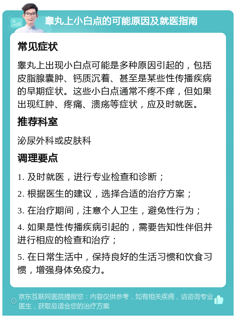 睾丸上小白点的可能原因及就医指南 常见症状 睾丸上出现小白点可能是多种原因引起的，包括皮脂腺囊肿、钙质沉着、甚至是某些性传播疾病的早期症状。这些小白点通常不疼不痒，但如果出现红肿、疼痛、溃疡等症状，应及时就医。 推荐科室 泌尿外科或皮肤科 调理要点 1. 及时就医，进行专业检查和诊断； 2. 根据医生的建议，选择合适的治疗方案； 3. 在治疗期间，注意个人卫生，避免性行为； 4. 如果是性传播疾病引起的，需要告知性伴侣并进行相应的检查和治疗； 5. 在日常生活中，保持良好的生活习惯和饮食习惯，增强身体免疫力。