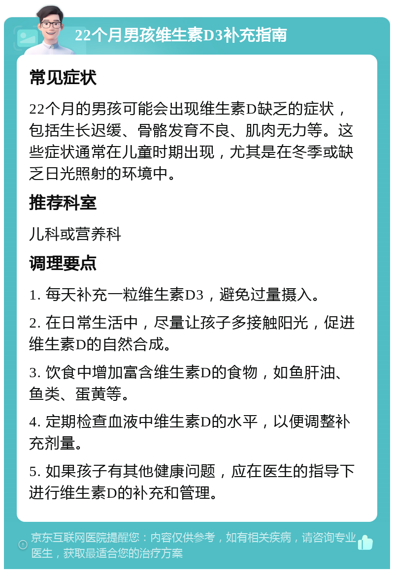 22个月男孩维生素D3补充指南 常见症状 22个月的男孩可能会出现维生素D缺乏的症状，包括生长迟缓、骨骼发育不良、肌肉无力等。这些症状通常在儿童时期出现，尤其是在冬季或缺乏日光照射的环境中。 推荐科室 儿科或营养科 调理要点 1. 每天补充一粒维生素D3，避免过量摄入。 2. 在日常生活中，尽量让孩子多接触阳光，促进维生素D的自然合成。 3. 饮食中增加富含维生素D的食物，如鱼肝油、鱼类、蛋黄等。 4. 定期检查血液中维生素D的水平，以便调整补充剂量。 5. 如果孩子有其他健康问题，应在医生的指导下进行维生素D的补充和管理。