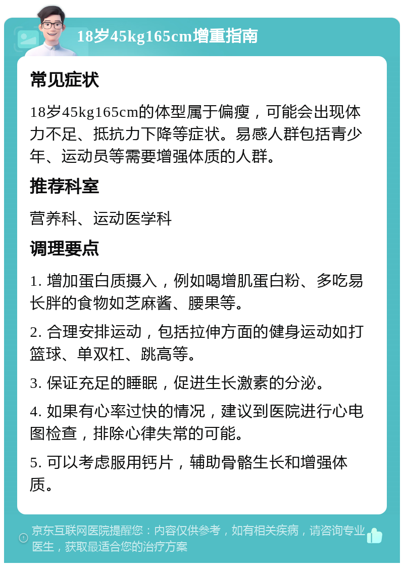 18岁45kg165cm增重指南 常见症状 18岁45kg165cm的体型属于偏瘦，可能会出现体力不足、抵抗力下降等症状。易感人群包括青少年、运动员等需要增强体质的人群。 推荐科室 营养科、运动医学科 调理要点 1. 增加蛋白质摄入，例如喝增肌蛋白粉、多吃易长胖的食物如芝麻酱、腰果等。 2. 合理安排运动，包括拉伸方面的健身运动如打篮球、单双杠、跳高等。 3. 保证充足的睡眠，促进生长激素的分泌。 4. 如果有心率过快的情况，建议到医院进行心电图检查，排除心律失常的可能。 5. 可以考虑服用钙片，辅助骨骼生长和增强体质。