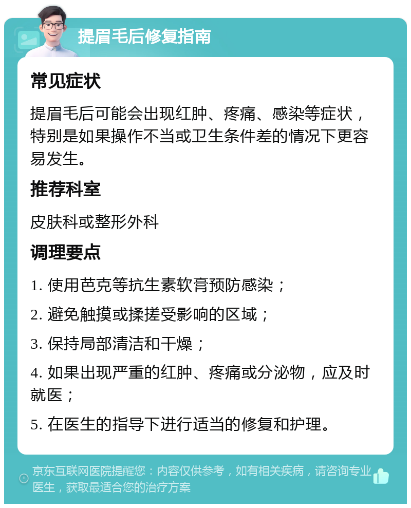 提眉毛后修复指南 常见症状 提眉毛后可能会出现红肿、疼痛、感染等症状，特别是如果操作不当或卫生条件差的情况下更容易发生。 推荐科室 皮肤科或整形外科 调理要点 1. 使用芭克等抗生素软膏预防感染； 2. 避免触摸或揉搓受影响的区域； 3. 保持局部清洁和干燥； 4. 如果出现严重的红肿、疼痛或分泌物，应及时就医； 5. 在医生的指导下进行适当的修复和护理。