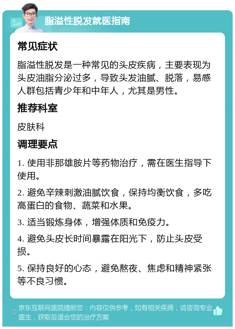 脂溢性脱发就医指南 常见症状 脂溢性脱发是一种常见的头皮疾病，主要表现为头皮油脂分泌过多，导致头发油腻、脱落，易感人群包括青少年和中年人，尤其是男性。 推荐科室 皮肤科 调理要点 1. 使用非那雄胺片等药物治疗，需在医生指导下使用。 2. 避免辛辣刺激油腻饮食，保持均衡饮食，多吃高蛋白的食物、蔬菜和水果。 3. 适当锻炼身体，增强体质和免疫力。 4. 避免头皮长时间暴露在阳光下，防止头皮受损。 5. 保持良好的心态，避免熬夜、焦虑和精神紧张等不良习惯。