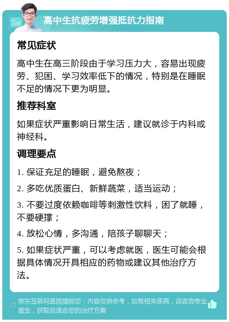 高中生抗疲劳增强抵抗力指南 常见症状 高中生在高三阶段由于学习压力大，容易出现疲劳、犯困、学习效率低下的情况，特别是在睡眠不足的情况下更为明显。 推荐科室 如果症状严重影响日常生活，建议就诊于内科或神经科。 调理要点 1. 保证充足的睡眠，避免熬夜； 2. 多吃优质蛋白、新鲜蔬菜，适当运动； 3. 不要过度依赖咖啡等刺激性饮料，困了就睡，不要硬撑； 4. 放松心情，多沟通，陪孩子聊聊天； 5. 如果症状严重，可以考虑就医，医生可能会根据具体情况开具相应的药物或建议其他治疗方法。