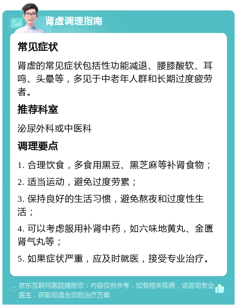 肾虚调理指南 常见症状 肾虚的常见症状包括性功能减退、腰膝酸软、耳鸣、头晕等，多见于中老年人群和长期过度疲劳者。 推荐科室 泌尿外科或中医科 调理要点 1. 合理饮食，多食用黑豆、黑芝麻等补肾食物； 2. 适当运动，避免过度劳累； 3. 保持良好的生活习惯，避免熬夜和过度性生活； 4. 可以考虑服用补肾中药，如六味地黄丸、金匮肾气丸等； 5. 如果症状严重，应及时就医，接受专业治疗。